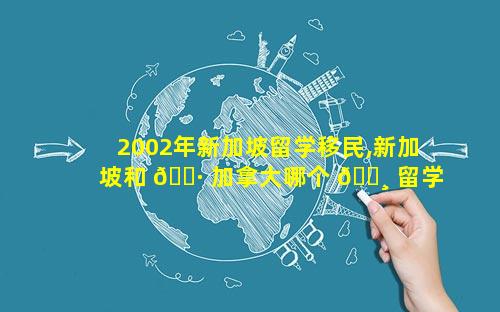 2002年新加坡留学移民,新加坡和 🕷 加拿大哪个 🌸 留学移民好